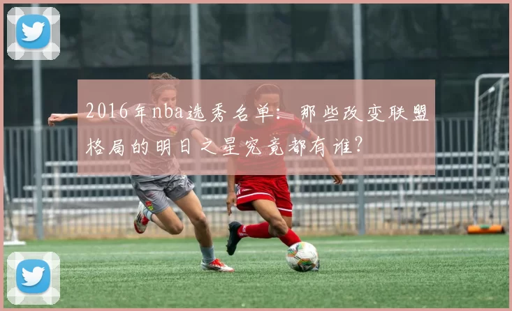 2016年nba选秀名单:那些改变联盟格局的明日之星究竟都有谁?
