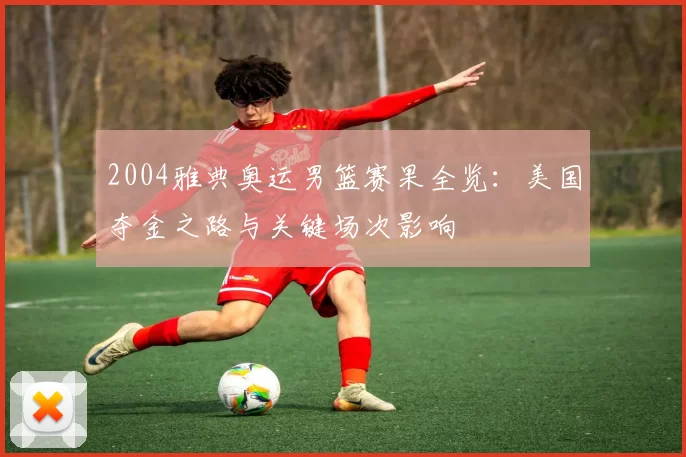 2004雅典奥运男篮赛果全览：美国夺金之路与关键场次影响