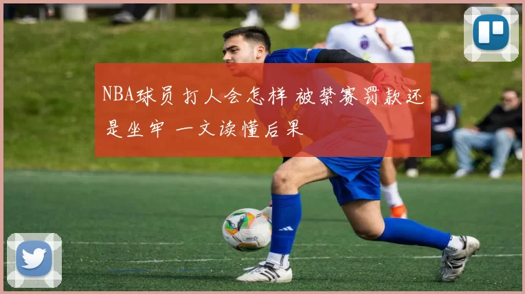 NBA球员打人会怎样 被禁赛罚款还是坐牢 一文读懂后果