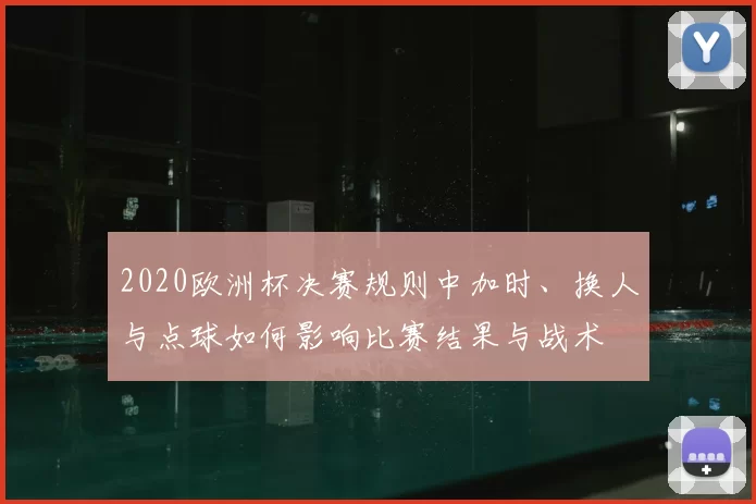 2020欧洲杯决赛规则中加时、换人与点球如何影响比赛结果与战术