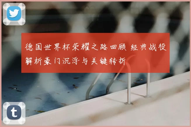 德国世界杯荣耀之路回顾 经典战役解析豪门沉浮与关键转折