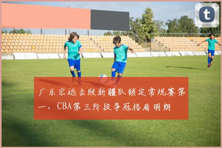 广东宏远击败新疆队锁定常规赛第一，CBA第三阶段争冠格局明朗