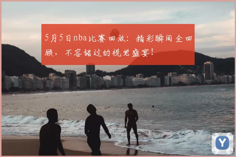 5月5日nba比赛回放：精彩瞬间全回顾，不容错过的视觉盛宴！