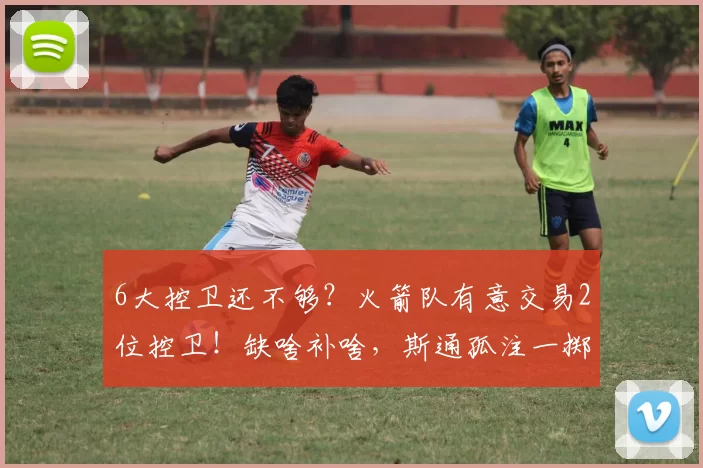 6大控卫还不够？火箭队有意交易2位控卫！缺啥补啥，斯通孤注一掷