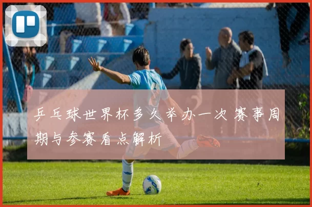 乒乓球世界杯多久举办一次 赛事周期与参赛看点解析