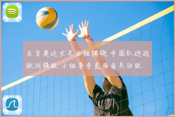 东京奥运女足分组揭晓 中国队迎战欧洲强敌 小组争夺直面南美劲敌