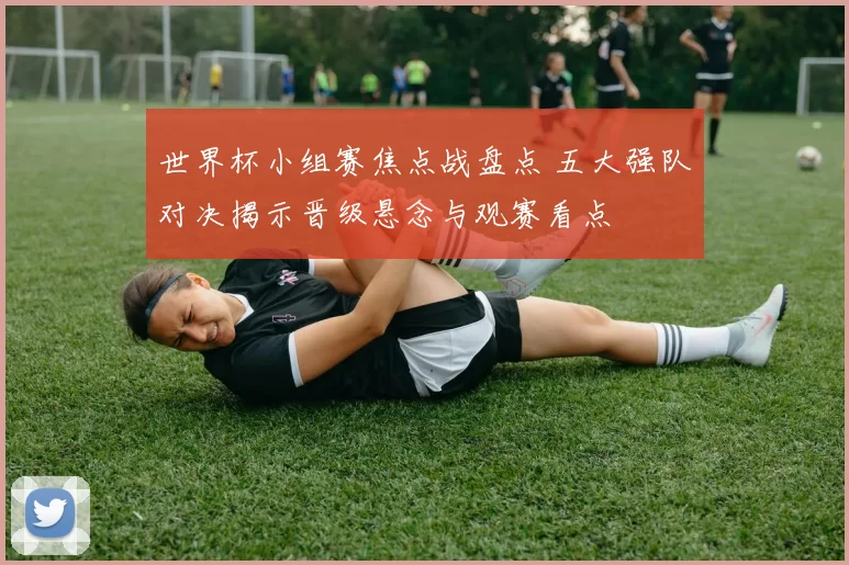 世界杯小组赛焦点战盘点 五大强队对决揭示晋级悬念与观赛看点