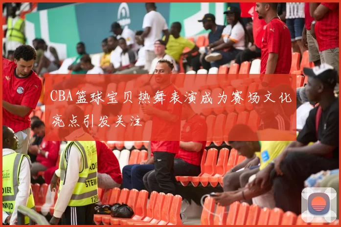 CBA篮球宝贝热舞表演成为赛场文化亮点引发关注