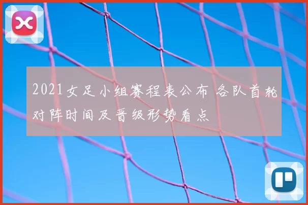 2021女足小组赛程表公布 各队首轮对阵时间及晋级形势看点