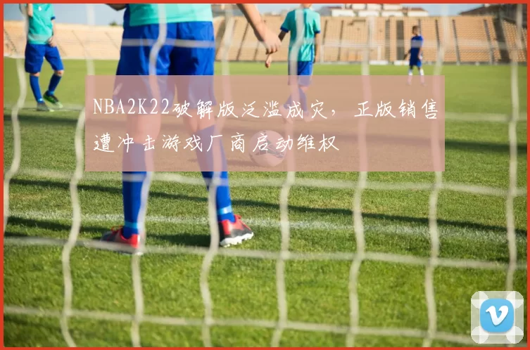 NBA2K22破解版泛滥成灾，正版销售遭冲击游戏厂商启动维权