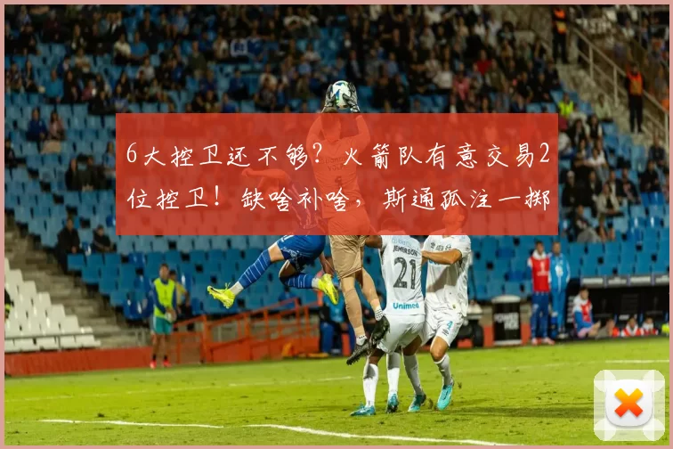 6大控卫还不够？火箭队有意交易2位控卫！缺啥补啥，斯通孤注一掷