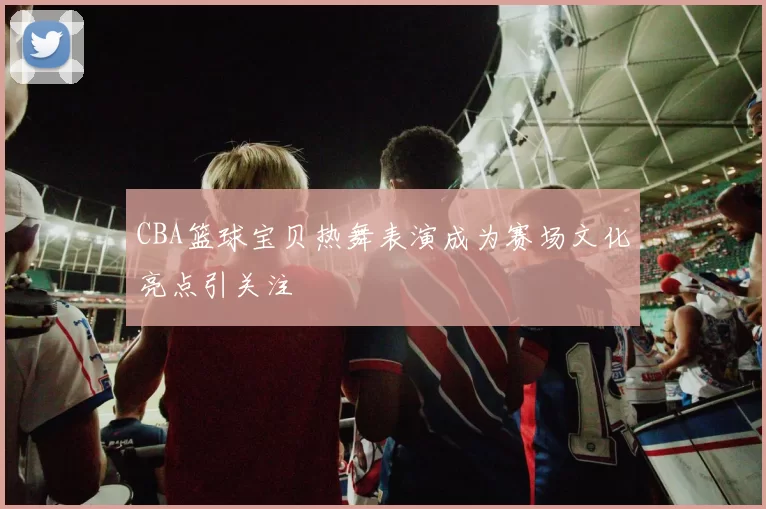 CBA篮球宝贝热舞表演成为赛场文化亮点引关注