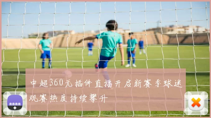 中超360无插件直播开启新赛季球迷观赛热度持续攀升