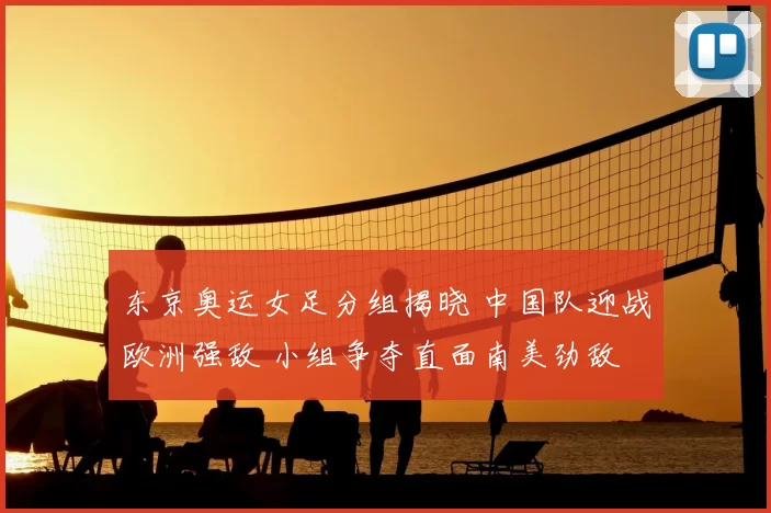 东京奥运女足分组揭晓 中国队迎战欧洲强敌 小组争夺直面南美劲敌