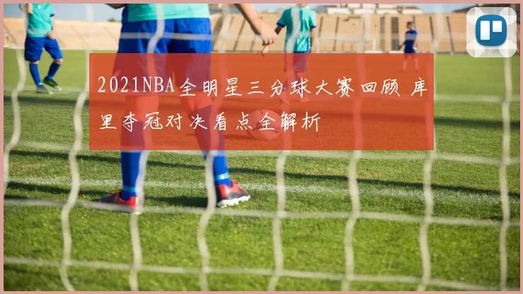2021NBA全明星三分球大赛回顾 库里夺冠对决看点全解析