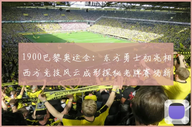1900巴黎奥运会：东方勇士初亮相西方竞技风云成形探秘老牌赛场新风貌