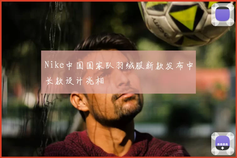Nike中国国家队羽绒服新款发布中长款设计亮相