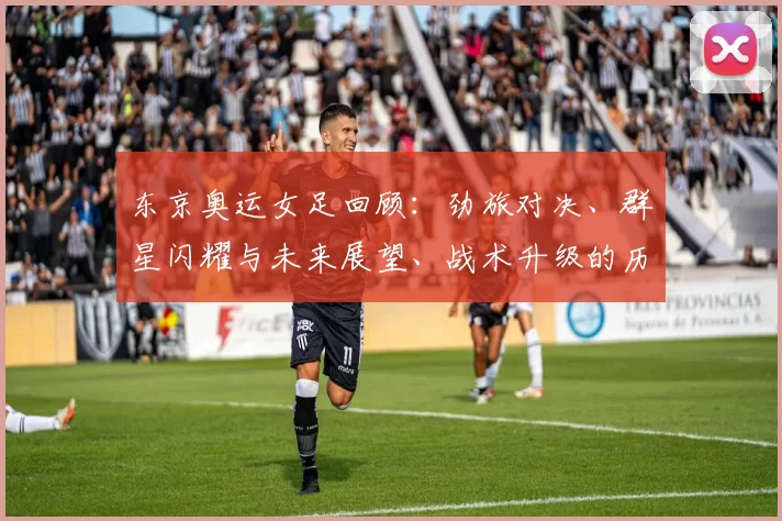 东京奥运女足回顾：劲旅对决、群星闪耀与未来展望、战术升级的历程亮点
