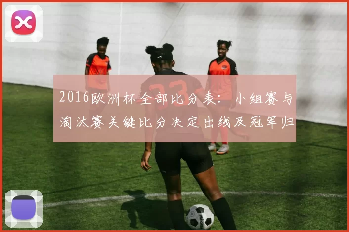 2016欧洲杯全部比分表：小组赛与淘汰赛关键比分决定出线及冠军归属