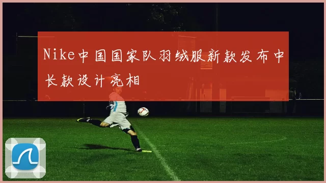 Nike中国国家队羽绒服新款发布中长款设计亮相