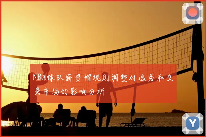 NBA球队薪资帽规则调整对选秀和交易市场的影响分析