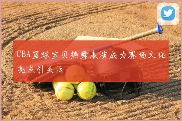 CBA篮球宝贝热舞表演成为赛场文化亮点引关注