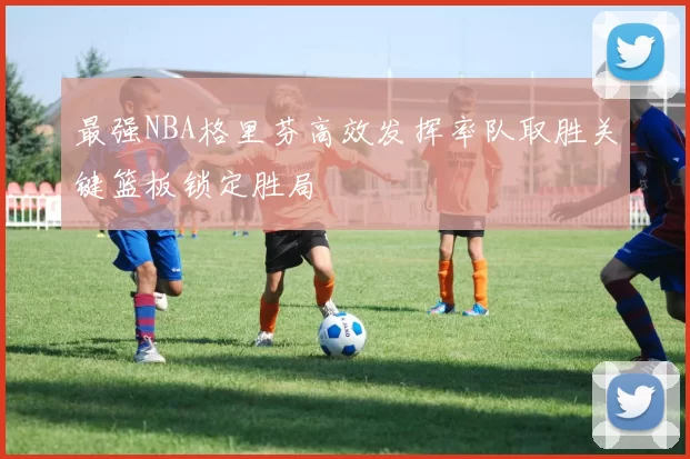 最强NBA格里芬高效发挥率队取胜关键篮板锁定胜局