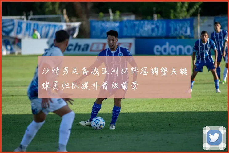 沙特男足备战亚洲杯阵容调整关键球员归队提升晋级前景