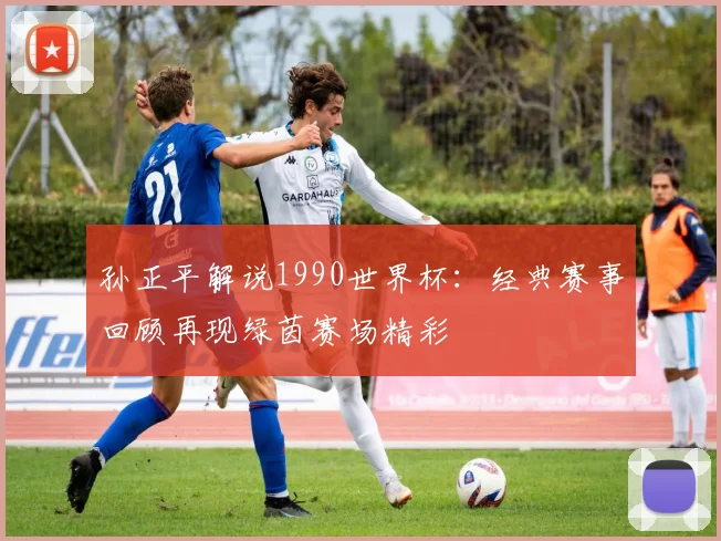 孙正平解说1990世界杯:经典赛事回顾再现绿茵赛场精彩
