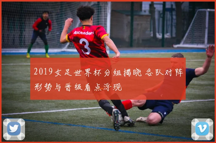 2019女足世界杯分组揭晓 各队对阵形势与晋级看点浮现