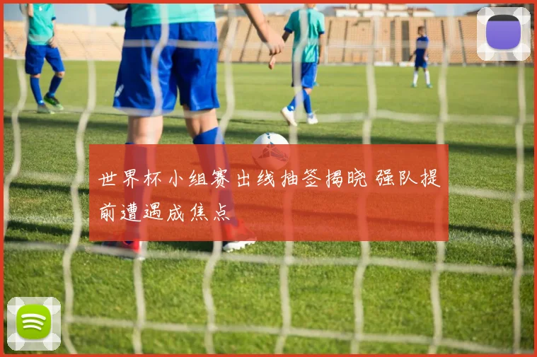 世界杯小组赛出线抽签揭晓 强队提前遭遇成焦点