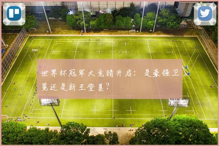 世界杯冠军大竞猜开启：是豪强卫冕还是新王登基？