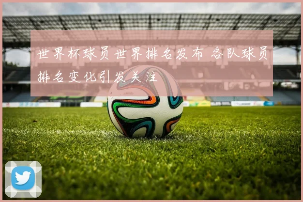 世界杯球员世界排名发布 各队球员排名变化引发关注