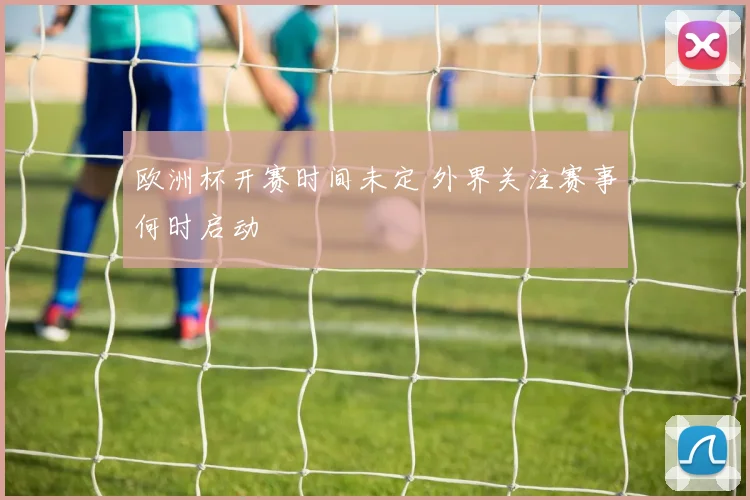 欧洲杯开赛时间未定 外界关注赛事何时启动